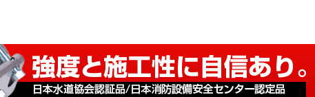 強度と施工性に自信あり。日本水道協会認証品/日本消防設備安全センター認定品